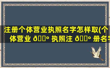 注册个体营业执照名字怎样取(个体营业 🌺 执照注 🐺 册名字有什么要求)